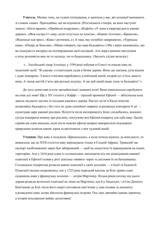 Учитель. Місяць тому, на годині спілкування, я запитала у вас, які асоціації виникають 
зі словом «кава». Пригадаймо, що ви відповіли. (Розглядають стікери, на яких наступні 
записи: «Пити вранці», «Прийшли подружки», «Кофеїн» «У мене в квартирі росте кавове 
дерево», «Моя сестра п’є каву, коли готується до іспитів», «Кавові тістечка», «Бразилія», 
«Віденські кав’ярні», «Кава є розчинна, а є й така, яку потрібно заварювати», «Турецька 
кава», «Оноре де Бальзак», «Мама говорить, що кава бадьорить».) Ми з вами домовились, що 
ви підшукаєте матеріал на підтвердження своєї асоціації. Але перед вашими виступами 
я хочу розповісти вам чи то легенду, чи то бувальщину. (Звучить східна мелодія.) 
«…Італійський лікар Альпінус у 1594 році побував в Єгипті та описав каву як 
медичний засіб: “В одному з єгипетських садів я бачив дерево. Воно дає насіння, усім відоме 
і дуже поширене. З нього єгиптяни виробляють улюблений напій, котрий усі п’ють замість 
вина. А також настій п’ють при розладі шлунку. А ще цей напій надає сили та бадьорить”.» 
До чого допитливі істоти звичайнісінькі домашні кози! Вони намагаються спробувати 
на смак усе нове! Ще у XV столітті у Каффі — гірській провінції Ефіопії — абіссінська коза 
звикла ласувати листям та плодами кавового дерева. Пастух на ім’я Калді помітив 
незвичайну бадьорість і без того не дуже спокійної тварини та ризикнув повторити її дії — 
скуштував дари кавової рослини. Відчуття після експерименту йому сподобались, невдовзі 
сусіди поширили новину про рослину, поступово вся Ефіопія відкрила для себе каву. Цьому 
сприяв ще один випадок, коли після пожежі ефіопи вперше використали підсмажені 
природним шляхом кавові зерна та виготовили з них чудовий напій. 
Учениця. Про каву я подумала «Бразильська», а коли почала шукати, де вона росте, то 
виявилося, що до XVII століття каву вирощували тільки в Східній Африці. Тривалий час 
експорт необсмажених зерен був заборонений — щоб не допустити їх вирощування на інших 
територіях. Але у 1616 році один із голландських дипломатів під час відвідування кавової 
плантації в Ефіопії сховав у роті декілька «живих» зерен та доставив їх на батьківщину. 
Голландські підприємці розвели кавові плантації у своїх колоніях — в Індії та Індонезії. 
Плантації пильно охоронялись, але у 1723 році морський капітан де Кліє привіз один 
саджанець кави у французьку колонію — острів Мартініку. Кілька років потому від цього 
дерева розвели величезні плантації не лише на Мартініці, але й у Ґваделупі, і в Сан-Домінґо. 
Капітанові де Кліє після його смерті поставили пам’ятник у знак подяки за допомогу 
в розведенні кави, котра збагатила французькі острови. Ось таке звичайне кавове зернятко, 
а історія походження майже детективна! 
 