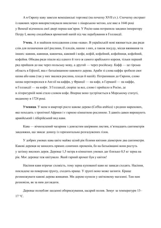 А в Європу каву завезли венеціанські торговці (на початку XVII ст.). Спочатку екстракт 
із кавових зерен використовували виключно з лікарською метою, але вже в 1646 році 
у Венеції відчинила свої двері перша кав’ярня. У Росію кава потрапила завдяки імператору 
Петру І, якому сподобався ароматний напій під час перебування в Голландії. 
Учень. А я знайшов походження слова «кава». В українській мові вживається два ряди 
слів для позначення цієї рослини, її плодів, напою з них, а також посуду, місця вживання та 
інших: кавник, кавниця, кавничка, кавовий і кофе, кофій, кофейний, кофейниця, кофейний, 
кофейня. Обидва ряди пішли від одного й того ж самого арабського кореня, тільки перший 
ряд прийшов до нас через польську мову, а другий — через російську. Кафф — це гірська 
область в Ефіопії, яка є батьківщиною кавового дерева. Араби зі слова каффа зробили своє 
кахва або кава (так у них звалися рослина, плоди й напій). Потрапивши до Європи, слово 
кахва перетворилося в Англії на каффи, у Франції — на кафе, в Германії — на каффе, 
в Голландії — на кофіє. З Голландії, скоріш за все, слово і прийшло в Росію, де 
в літературній мові стало словом кофе. Вперше воно зустрічається в Морському статуті, 
виданому в 1724 році. 
Учениця. У мене в квартирі росте кавове дерево (Coffea arabica) з родини маренових, 
яке походить з тропічної Африки і є гарною кімнатною рослиною. З давніх-давен вирощують 
аравійський і ліберійський вид кави. 
Кава — вічнозелений чагарник з довгастим шкіряним листям, п’ятнадцять сантиметрів 
завдовжки, що звисає донизу із горизонтально розгалужених гілок. 
У добрих умовах кава цвіте майже цілий рік білими квітами діаметром два сантиметри. 
Кавові деревця не виносять прямих сонячних променів, бо на батьківщині вони ростуть 
у затінку високих дерев. Деревце 1,5 метра в кімнатних умовах дає близько 0,5 кг зерна на 
рік. Моє деревце теж квітувало. Який гарний аромат був у квіток! 
Насіння кави втрачає схожість, тому зерна купованої кави не завжди сходять. Насіння, 
покладене на поверхню ґрунту, сходить краще. У ґрунті воно може загнити. Краще 
розмножувати кавові дерева живцями. Ми дерево купили у квітковому магазині. Там нам 
розповіли, як за ним доглядати. 
Деревце полюбляє щоденні обприскування, щедрий полив. Зимує за температури 13– 
17 °С. 
 