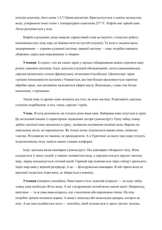 похідне ксантину, його назва 1,3,7-Тримеликсантин. Кристалізується з однією молекулою 
води, утворюючи тонкі голки з температурою плавлення 237 °С. Кофеїн має гіркий самк. 
Легко розчиняється у воді. 
Кофеїн в розумних дозах виявляє сприятливий плив на імунітет, стимулює роботу 
кишківника (ось чому каву не бажано пити на пустий шлунок). Та коли в людини якесь 
захворювання — серцево-судинної системи, травної системи — каву потрібно вживати 
обережно, перед цим порадившись із лікарем. 
Учениця. Із одних і тих же самих зерен у процесі обжарювання можна отримати каву 
різних смакових відтінків. Існує декілька ступеней обсмажування: легка (скандинавська), 
середня (віденська), сильна (французька), інтенсивна (італійська). (Демонструє зерна 
з різною інтенсивністю відтінків.) Уважається, що чим більше продовжується термічна 
обробка зерен, тим активніше виділяються ефірні масла. Відповідно, і смак стає більш 
насиченим, з гірчинкою. 
Також смак та аромат кави залежить від того, як вона змелена. Розрізняють декілька 
ступенів подрібнення: в пил, тонке, середнє і грубе. 
Учень. Я хочу розповісти, як готують різні види кави. Найкраща кава готується в турці. 
Це металевий ківшик із характерним звуженням догори (демонструє). Одну чайну ложку 
дрібно змеленої кави засипаємо в турку, заливаємо половиною склянки води. Варимо на 
повільному вогні, не перемішуємо. Як тільки почне підніматися кавова пінка, знімаємо 
з вогню. Розливаємо по чашкам, не проціджуючи. А в Туреччині до цього часу каву готують 
на розпеченому піску замість наших газових конфорок. 
Існує декілька видів кавоварок (демонструє). Ось кавоварка гейзерного типу. Вона 
складається із трьох секцій: у нижню заливається вода, у середню кладуть крупно змелену 
каву, зверху конденсується готовий напій. Гарячий пар піднімається через гейзер і проходить 
через шар кави у верхній резервуар. А це — фільтрувальна кавоварка. В ній гаряча вода по 
краплині подається згори вниз, де збирається в кавнику. 
Учениця (говорить емоційно). Наші мами п’ють зазвичай еспрессо — на одну чайну 
ложку кави необхідно 40 мл води. А ми з подружками полюбляємо кавові напої. Наприклад, 
капучино — та ж сама кава-еспрессо, але з молочною або вершковою піною. На піну 
потрібно трішки посипати кориці. А якщо є шоколад або шоколадна цукерка, потерти на 
піну. А ще нам подобається латте — коктейль, який складається із трьох частин: молока, 
 