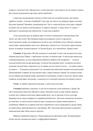 еспрессо і молочної піни. Продаються і готові пакетики з цим напоєм, але як цікаво готувати 
його вдома, розмовляючи про наші дівчачі проблеми! 
І наше вам попередження: ніколи не пийте каву на голодний шлунок, цим можна 
заробити гастрит. А він вам потрібний?! І ще одне: ви знаєте, що запорука гарного вигляду 
будь-якої дівчини? Звичайно, повноцінний сон. Так от, якщо ви будете пити каву в першій 
половині дня, це надасть вам бадьорості та гарного настрою. А якщо після 12 години — 
проблеми із засинанням вам забезпечені. А воно вам потрібно? 
А ще я розповім вам, як зробити ваші п’яточки м’якенькими й оксамитовими. Ви 
знаєте, що таке пілінг? Це очищення шкіри від відмерлих клітин та продуктів 
життєдіяльності шкіри, які назбиралися на ній за день. Особливо влітку. Візьміть жменьку 
спитої кави і промасажуйте нею п’яти. Довгенько, хвилин п’ять. Сполосніть прохолодною 
водою та намажте дитячим кремом. І п’яточки будуть, як у немовлятка. Здоров’я вам! 
Учениця. Я продовжу. Ми вже починали із асоціацій. Із чим у вас асоціюється назва 
«Кавова насолода»? Вірно, з тарілочкою тістечок та чашкою кави. А моя сестра навчається 
в Дніпропетровську, на день народження вирішила зробити собі подарунок — сходила 
в косметичний салон на spa-процедуру. Спочатку був кавовий пілінг: сестричку розтерли 
сумішшю меленої кави і морської солі, ну майже, як ми п’ятки! А потім — ви навіть уявити 
не можете — її намазали шоколадом! І це знущання над нами всіма називається шоколадним 
обгортуванням! І нарешті їй дали випити каву з корою кавового дерева! За словами сестри, 
усе це сприяло регенерації шкіри, насиченню її вітамінами, оліями та вологою. Кавові зерна 
створили легкий ефект автозагару, а самопочуття та настрій піднялися на небувалу висоту. 
Учень. А давайте пригадаємо рекламу, у якій згадується кава. 
Учениця (мрійливо, повільно). А ми сім’єю минулим літом побували у Львові. Це 
місто неможливо уявити без Високого замку, Ринкової площі та кави. Кавові зернятка 
в цьому місті знайшли настільки сприятливий ґрунт, що за декілька століть культура 
вживання цього напою переросла в справжнісінький культ. Для мене залишилося загадкою, 
як львів’яни, за такої кількості випитої кави, залишаються такими неквапливими та 
спокійними. Майже всі історичні пам’ятки старовинного міста зосереджені в центрі. Вони, 
як намистинки, перемежовуються з кав’ярнями. Ми з батьками орієнтувалися на аромати 
свіжозмеленої кави. Вони линули звідусіль. 
Щорічно наприкінці вересня у Львові проводиться фестиваль кави. Чудовий аромат 
блукає містом, відчувається навіть у парфумерній крамниці. 
 