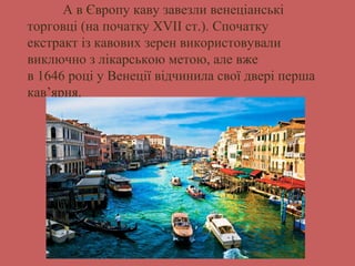 А в Європу каву завезли венеціанські 
торговці (на початку XVII ст.). Спочатку 
екстракт із кавових зерен використовували 
виключно з лікарською метою, але вже 
в 1646 році у Венеції відчинила свої двері перша 
кав’ярня. 
 