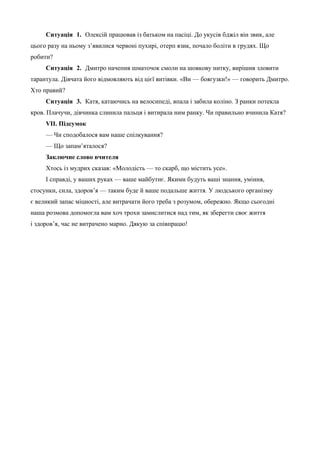 Ситуація 1. Олексій працював із батьком на пасіці. До укусів бджіл він звик, але 
цього разу на ньому з’явилися червоні пухирі, отерп язик, почало боліти в грудях. Що 
робити? 
Ситуація 2. Дмитро начепив шматочок смоли на шовкову нитку, вирішив зловити 
тарантула. Дівчата його відмовляють від цієї витівки. «Ви — боягузки!» — говорить Дмитро. 
Хто правий? 
Ситуація 3. Катя, катаючись на велосипеді, впала і забила коліно. З ранки потекла 
кров. Плачучи, дівчинка слинила пальця і витирала ним ранку. Чи правильно вчинила Катя? 
VII. Підсумок 
— Чи сподобалося вам наше спілкування? 
— Що запам’яталося? 
Заключне слово вчителя 
Хтось із мудрих сказав: «Молодість — то скарб, що містить усе». 
І справді, у ваших руках — ваше майбутнє. Якими будуть ваші знання, уміння, 
стосунки, сила, здоров’я — таким буде й ваше подальше життя. У людського організму 
є великий запас міцності, але витрачати його треба з розумом, обережно. Якщо сьогодні 
наша розмова допомогла вам хоч трохи замислитися над тим, як зберегти своє життя 
і здоров’я, час не витрачено марно. Дякую за співпрацю! 
 