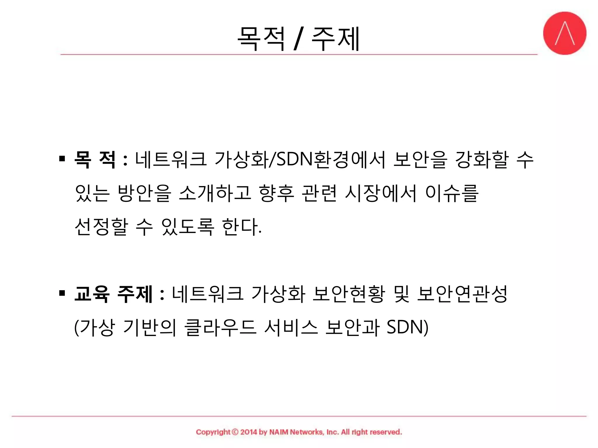 목적: 네트워크가상화/SDN환경에서보안을강화할수있는방안을소개하고향후관련시장에서이슈를선정할수있도록한다. 
교육주제: 네트워크가상화보안현황및보안연관성(가상기반의클라우드서비스보안과SDN) 
목적주제  