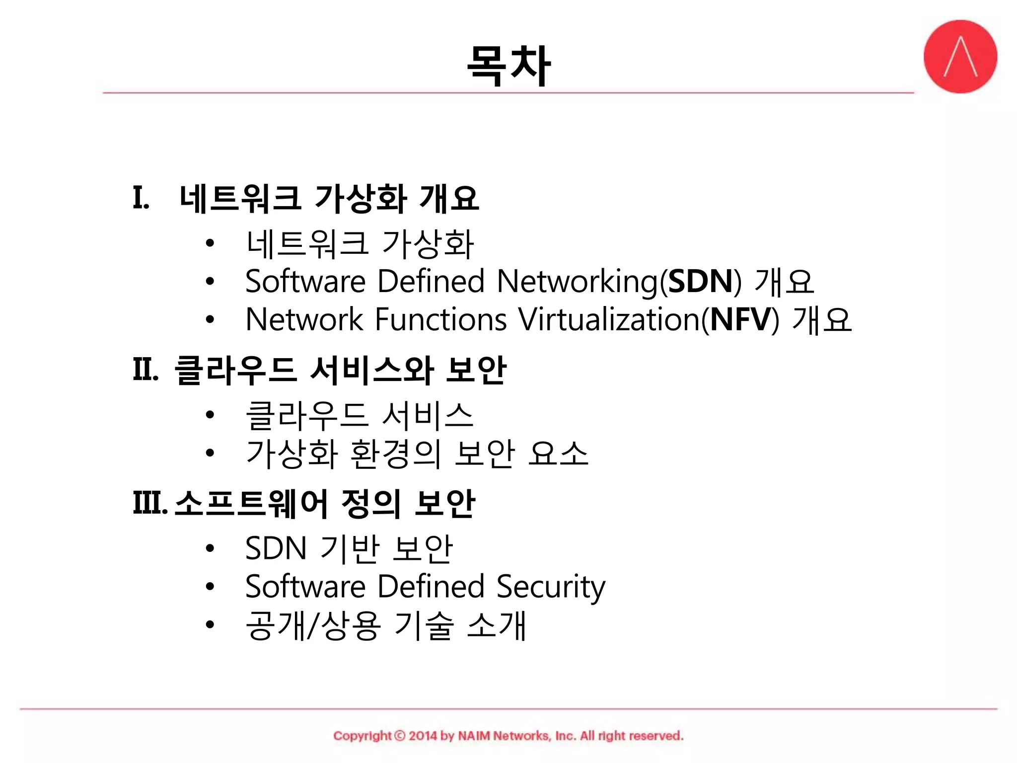 목차 
I.네트워크가상화개요 
•네트워크가상화 
•Software Defined Networking(SDN) 개요 
•Network Functions Virtualization(NFV) 개요 
II.클라우드서비스와보안 
•클라우드서비스 
•가상화환경의보안요소 
III.소프트웨어정의보안 
•SDN 기반보안 
•Software Defined Security 
•공개/상용기술소개  