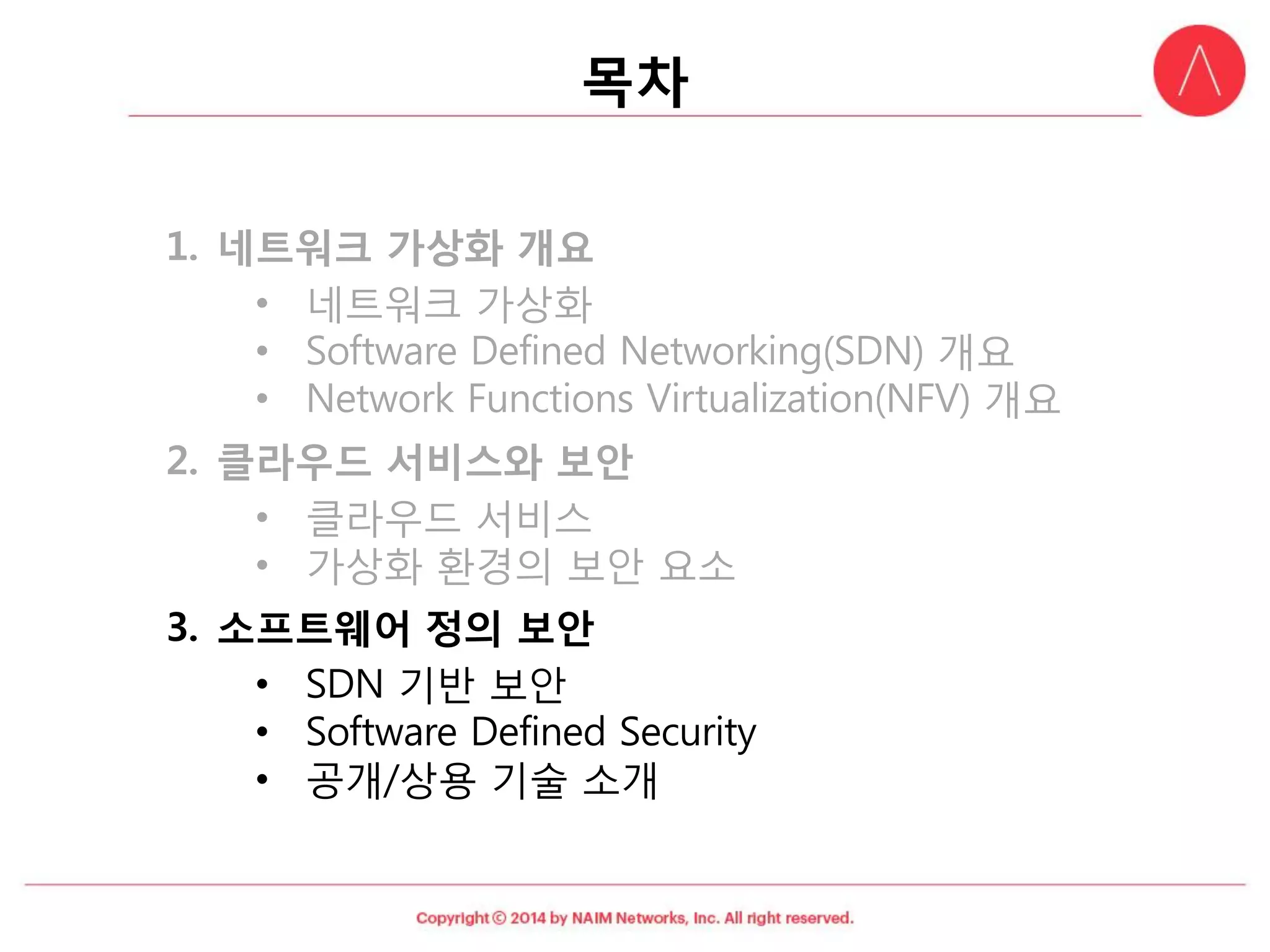 목차 
1.네트워크가상화개요 
•네트워크가상화 
•Software Defined Networking(SDN) 개요 
•Network Functions Virtualization(NFV) 개요 
2.클라우드서비스와보안 
•클라우드서비스 
•가상화환경의보안요소 
3.소프트웨어정의보안 
•SDN 기반보안 
•Software Defined Security 
•공개/상용기술소개  