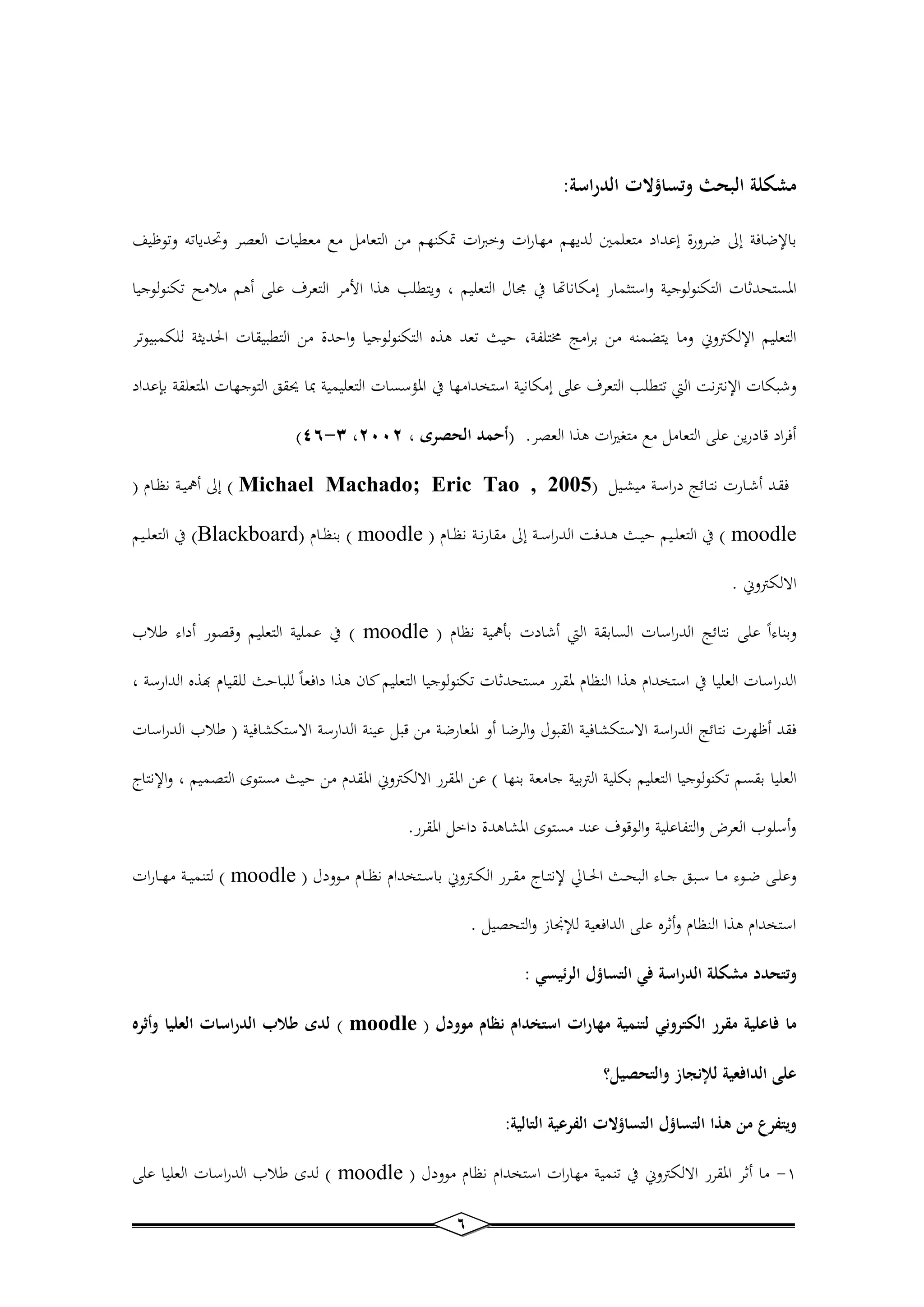 6 
مشكلة البحث وتساؤلات الدراسة: 
بالإضافة إلى ضرورة إعداد متعلم لديهم مهارات وخ ات تمكنهم من التعامل ملم معطيات العصر وتحدياته وتوظيف 
المستحدثات التكنولوجية واست مار إمكانالا في مجال التعليم ، ويتطلب ه ا الأمر التعر على أهم ملامح تكنولوجيا 
التعليم الإلكتروني وما يتضمنه من برامج مختلفة، حيث تعد ه ه التكنول وجيا واحدة من التطبيقات الحدي ة للكمبيوتر 
وشبكات الإنترنت التي تتطلب التعر على إمكانية استخدامها في المؤسسات التعليمية بما يحقق التوجهات المتعلقة ب عداد 
- )34 4 ، أفراد قادرين على التعامل ملم متير ات ه ا العصر. )أحمد الحصرى ، 0220 
فقـد أشــارت نتــائج دراسـة مي ــيل ) Michael Machado; Eric Tao , 2005 ( إلى أهميــة نظــام ) 
moodle ( في التعلــيم حيــث هــدفت الدراســة إلى مقارنــة نظــام ) moodle ( بنظــام ) Blackboard ( في التعلــيم 
الالكتروني . 
وبناءاً على نتائج الدراسات السابقة التي أشادت بأهمية نظام ) moodle ( في عملية التعليم وقصور أداء طلاب 
الدراسات العليا في استخدام ه ا النظام لمقرر مستحدثات تكنولوجيا التعليم ان ه ا دافعاً للباحث للقيام به ه الدارسة ، 
فقد أظهرت نتائج الدراسة الاستك افية القبول والرضا أو المعارضة من قبل عينة الدارسة الاستك افية ) طلاب الدراسات 
العليا بقسم تكنولوجيا التعليم بكلية التربية جامعة بنها ( عن المقرر الالكتروني المقدم من حيث مستوى التصميم ، والإنتاج 
وأسلوب العرى والتفاعلية والوقو عند مستوى الم اهدة داخل المقرر. 
وعلــى ضــوء مــا ســبق جــاء البحــث الحــالي لإنتــاج مقــرر الكــتروني باســتخدام نظــام مــوودل ) moodle ( لتنميــة مهــارات 
استخدام ه ا النظام وأثره على الدافعية للإنجاز والتحصيل . 
وتتحدد مشكلة الدراسة في التساؤل الرئيسي : 
ما فاعلية مقرر الكتروني لتنمية مهارات استخدام نظام موودل ) moodle ( لدى طلاب الدراسات العليا وأثره 
على الدافعية للإنجاز والتحصيل؟ 
ويتفرع من هذا التساؤل التساؤلات الفرعية التالية: 
1 ما أثر المقرر الالكتروني في تنمية مهارات استخدام نظام موودل ) - moodle ( لدى طلاب الدراسات العليا على 
 