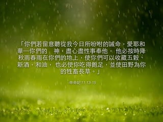 「你們若留意聽從我今⽇日所吩咐的誡命，愛耶和 
華─你們的　神，盡⼼心盡性事奉他， 他必按時降 
秋⾬雨春⾬雨在你們的地上，使你們可以收藏五穀、 
新酒，和油， 也必使你吃得飽⾜足，並使⽥田野為你 
的牲畜⻑⾧長草。」 
–申命記11:13-15 
 