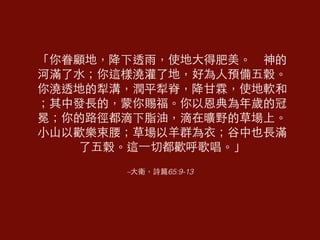 「你眷顧地，降下透⾬雨，使地⼤大得肥美。　神的 
河滿了⽔水；你這樣澆灌了地，好為⼈人預備五穀。 
你澆透地的犁溝，潤平犁脊，降⽢甘霖，使地軟和 
；其中發⻑⾧長的，蒙你賜福。你以恩典為年歲的冠 
冕；你的路徑都滴下脂油，滴在曠野的草場上。 
⼩小⼭山以歡樂束腰；草場以⽺羊群為⾐衣；⾕谷中也⻑⾧長滿 
了五穀。這⼀一切都歡呼歌唱。」 
–⼤大衛，詩篇65:9-13 
 