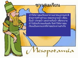 ชาวสุเมเรียน 
ทำาให้ชาวสุเมเรียนหาทางเอาชนะธรรมชาติ 
ด้วยการสร้างทำานบ คลองระบายนำ้า เขื่อน 
กั้นนำ้า ประตูนำ้า และอ่างเก็บนำ้า เพื่อระบาย 
นำ้าไปยังบริเวณแห้งแล้ง จึงทำาให้ชาวสุเม 
เรียนเป็นพวกแรกที่ทำาชลประทานสำาเร็จ 
 