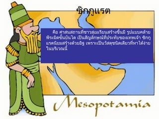 ซิกกูแรต 
คือ ศาสน ส ถานทชี่าวสุเมเรียนสร้างขึ้นมี รูปแบบคล้าย 
พีระมิดขั้นบันได เป็นสัญลักษณ์ที่ประทบัของเทพเจ้า ซิกกู 
แรตนิยมสร้างด้วยอิฐ เพราะเป็นวัสดุชนิดเดียวทหี่าได้ง่าย 
ในบริเวณนี้ 
 