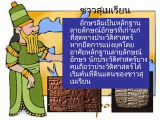 ชาวสุเมเรียน 
อักษรลิ่มเป็นหลักฐาน 
ลายลักษณ์อักษรที่เก่าแก่ 
ที่สดุทางประวัติศาสตร์ 
หากยึดการแบ่งยุคโดย 
อาศัยหลักฐานลายลักษณ์ 
อักษร นักประวัติศาสตร์บาง 
คนถือว่าประวัติศาสตร์ได้ 
เริ่มต้นที่ดินแดนของชาวสุ 
เมเรียน 
 