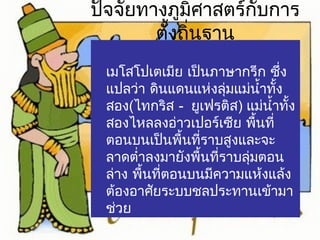 ปัจจัยทางภูมิศาสตร์กับการ 
ตั้งถิ่นฐาน 
เมโสโปเตเมีย เป็นภาษากรีก ซึ่ง 
แปลว่า ดินแดนแห่งลุ่มแม่นำ้าทั้ง 
สอง(ไทกริส - ยูเฟรติส) แม่นำ้าทั้ง 
สองไหลลงอ่าวเปอร์เซีย พื้นที่ 
ตอนบนเป็นพื้นที่ราบสูงและจะ 
ลาดตำ่าลงมายังพื้นที่ราบลุ่มตอน 
ล่าง พื้นที่ตอนบนมีความแห้งแล้ง 
ต้องอาศัยระบบชลประทานเข้ามา 
ช่วย 
 