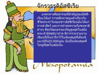 จักรวรรดิอัสซีเรีย 
มรดกทางศิลปกรรมที่สำาคัญของอัสซี- 
เรียนได้แก่ การสลักภาพนูนตำ่าเกี่ยวกับ 
ชีวิตประจำาวันของชาวอัสซีเรียนอันได้แก่ 
การล่าสัตว์ และการทำาสงครามกับชนชาติ 
ต่างๆ ศิลปวัฒนธรรมเจริญสูงสุดในสมยั 
พระเจา้อัสซูนิบาปาล มีการรวบรวมงาน 
เขียนที่เป็นจารึกไว้ในห้องสมุดที่เมืองนิ 
เนเวห์ถึง22,000แผ่น นับเป็นห้องสมุดที่ 
ใหญ่ที่สุดในสมัยนั้น 
 