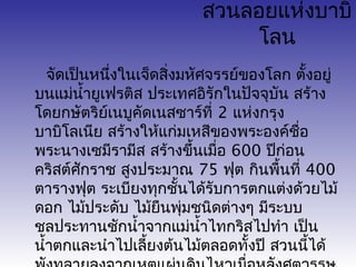 สวนลอยแห่งบาบิ 
โลน 
จัดเป็นหนึ่งในเจ็ดสงิ่มหัศจรรย์ของโลก ตั้งอยู่ 
บนแม่นำ้ายูเฟรติส ประเทศอิรักในปัจจุบัน สร้าง 
โดยกษัตริย์เนบูคัดเนสซาร์ที่ 2 แห่งกรุง 
บาบิโลเนีย สร้างให้แก่มเหสีของพระองค์ชอื่ 
พระนางเซมีรามีส สร้างขึ้นเมื่อ 600 ปีก่อน 
คริสต์ศักราช สงูประมาณ 75 ฟุต กินพื้นที่ 400 
ตารางฟุต ระเบียงทุกชั้นได้รับการตกแต่งด้วยไม้ 
ดอก ไม้ประดับ ไม้ยืนพุ่มชนิดต่างๆ มีระบบ 
ชลประทานชักนำ้าจากแม่นำ้าไทกริสไปทำา เป็น 
นำ้าตกและนำาไปเลี้ยงต้นไม้ตลอดทั้งปี สวนนี้ได้ 
พังทลายลงจากเหตุแผ่นดินไหวเมื่อหลังศตวรรษ 
 