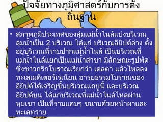 ปัจจัยทางภูมิศาสตร์กับการตั้ง 
ถิ่นฐาน 
• สภาพภูมิประเทศของลุ่มแม่นำ้าไนล์แบ่งบริเวณ 
ลุ่มนำ้าเป็น 2 บริเวณ ได้แก่ บริเวณอียิปต์ล่าง ตั้ง 
อยู่บริเวณที่ราบปากแม่นำ้าไนล์ เป็นบริเวณที่ 
แม่นำ้าไนล์แยกเป็นแม่นำ้าสาขา มีลักษณะรูปพัด 
ซึ่งชาวกรีกโบราณเรียกว่า เดลตา แล้วไหลลง 
ทะเลเมดิเตอร์เรเนียน อารยธรรมโบราณของ 
อียิปต์ได้เจริญขึ้นบริเวณแถบนี้ และบริเวณ 
อียิปต์บน ได้แก่บริเวณที่แม่นำ้าไนล์ไหลผ่าน 
หุบเขา เป็นที่ราบแคบๆ ขนาบด้วยหน้าผาและ 
ทะเลทราย 
 