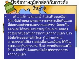 ปัจจัยทางภูมิศาสตร์กับการตั้ง 
ถิ่นฐาน 
• บริเวณที่ราบลุ่มแม่นำ้าไนล์เปรียบเหมือน 
โอเอซิสท่ามกลางทะเลทรายเพราะเป็นดินแดน 
ที่ล้อมรอบด้วยทะเลทรายและฮารา ทิศตะวัน 
ออกและใต้จดทะเลทรายนูเบียและทะเลแดง 
ธรรมชาติป้องกันการรุกรานจากภายนอก ชาว 
อียิปต์จึงอยู่อย่างสันโดษ สามารถพัฒนา 
อารยธรรมให้มีความต่อเนื่องและมั่นคงได้เป็น 
ระยะเวลาอันยาวนาน ซึ่งต่างจากดินแดนเมโส 
โปเตเมียที่เป็นดินแดนเปิดโล่งต่อการรุกราน 
จากภายนอก 
 