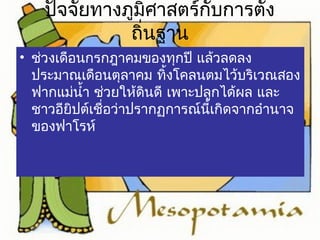 ปัจจัยทางภูมิศาสตร์กับการตั้ง 
ถิ่นฐาน 
• ช่วงเดือนกรกฎาคมของทุกปี แล้วลดลง 
ประมาณเดือนตุลาคม ทิ้งโคลนตมไว้บริเวณสอง 
ฟากแม่นำ้า ช่วยให้ดินดี เพาะปลูกได้ผล และ 
ชาวอียิปต์เชื่อว่าปรากฏการณ์นี้เกิดจากอำานาจ 
ของฟาโรห์ 
 