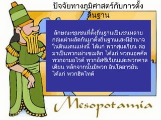 ปัจจัยทางภูมิศาสตร์กับการตั้ง 
ถิ่นฐาน 
ลักษณะชุมชนที่ตั้งถิ่นฐานเป็นชนหลาย 
กลุ่มเผ่าผลัดกันมาตั้งถิ่นฐานและมีอำานาจ 
ในดนิแดนแห่งนี้ ไดแ้ก่ พวกสเุมเรียน ต่อ 
มาเป็นพวกเผ่าเซเมตกิ ไดแ้ก่ พวกแอคคัด 
พวกอามอไรต์ พวกอัสซีเรียนและพวกคาล 
เดยีน หลักจากนนั้มีพวก อินโดอารยัน 
ไดแ้ก่ พวกฮติไทต์ 
 