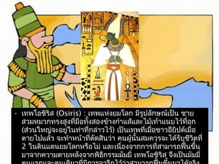 • เทพโอชิริส (Osiris) : เทพแห่งยมโลก มีรูปลักษณเ์ป็น ชาย 
สวมหมวกทรงสูงที่มือทั้งสองข้างกำาแส้และไม้เท้าแนบไว้ที่อก 
(ส่วนใหญ่จะอยู่ในท่าที่กล่าวไว้) เป็นเทพที่เมื่อชาวอียิปต์เมื่อ 
ตายไปแล้ว จะทำาหน้าที่ตัดสินว่า คนผู้นั้นสมควรจะได้รับชีวิตที่ 
2 ในดินแดนยมโลกหรือไม่ และเนื่องจากการที่สามารถฟนื้ขึ้น 
มาจากความตายหลังจากพิธกีรรมมัมมี่ เทพโอชิริส จึงเป็นมัมมี่ 
ตนแรกและตนเดียวที่มีการจารึกไว้ว่าสามารถฟื้นขึ้นมาได้จริง 
 