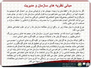 مبانی نظریه های سازمان و مدیریت 
اگر ما سازمان ها را فقط مهتن یها زمینهه –چیهنش هها و ترتیبهاتی مهوثر بهر اعمهال افهراد-ببینهیم بهه 
اهمیههت آنههها در زنههدگی خههود پههی نخههواهیم بههرد.بههه قههول کههولمن سههازمان ههها را بایههد در جههای خههود 
بازیگران،یا اشخاص جمعی)نه جمع اشخاص(یا اشخاص شرکتی بهه شهمار آورد.سهازمان هها ههم 
مههی تواننههد اقههداماتی انجههام دهنههد،منابعی را بههه مصههرف رسههانند،قراردادهایی را منعقههد سههازند و 
صاحب دارایی هایی باشند. 
جرج هومان با بیان جمله زیر در واقع ارزش مطالعه سازمان ها را برای علوم اجتماعی خهاطر 
نشان می- کند: 
واقعیههت ایههن اسههت کههه در جامعههه نههوین امههروز سههازمان ههها و مجموعههه هههای رسههمی بههزرگ 
انسانی،ظهور و توجیه گرایش ها و تمایلات موجود در کلیه گروه های انسانی است. 
با گفتن اینکه سازمان ها گرایش ها و تمایلات موجود در کلیهه گهروه ههای انسهانی را مجسهم مهی 
سههازند بههه اینکههه سههازمان ههها زمینههه گسههترده ای بههرای تحقیههق فراینههد هههای گونههاگون و اساسههی 
اجتمههاعی ماننههد جامعههه- پذیری،ارتباطات،رتبههه بندی،شههکل گیههری هنجارها،اعمههال قدرت،هههدف 
گذاری و دستیابی به هدف را فهراهم مهی اورنهد.مطالعهه سهازمان هها مهی توانهد دانهش پایهه ای در 
زمینه های جامعه شناسی را از طریق بالا بردن شناخت ما از فرایند های اجتمهاعی عمهومی کهه 
در ساختار های اجتماعی متمایز عمل می کنند افزایش دهد.با توجه به شناختی که با این مطالعهه 
از محیط اطراف خود به دست می آوریهم و بهر زنهدگی مها اثهری بسهزا دارد،انجهام ایهن مطالعهات 
ارزشی بیش از قیمتی که گذراندن چند واحد درسی دارد،پیدا می کند. 
 