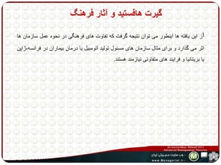 گیرت هافستید و آثار فرهنگ 
از این یافته ها اینطور می توان نتیجه گرفت که تفاوت های فرهنگی در نحوه عمل سازمان ها 
اثر می گذارد و برای مثال سازمان های مسئول تولید اتومبیل یا درمان بیماران در فرانسه،ژاپن 
یا بریتانیا و فرایند های متفاوتی نیازمند هستند. 
 