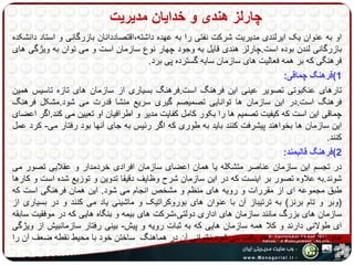 چارلز هندی و خدایان مدیریت 
او به عنوان یک ایرلندی مدیریت شرکت نفتی را به عهده داشته،اقتصاددانان بازرگانی و استاد دانشکده 
بازرگانی لندن بوده است.چارلز هندی قایل به وجود چهار نوع سازمان است و می توان به ویژگی های 
فرهنگی که بر همه فعالیت های سازمان سایه گسترده پی برد. 
1(فرهنگ چماقی: 
تارهای عنکبوتی تصویر عینی این فرهنگ است.فرهنگ بسیاری از سازمان های تازه تاسیس همین 
فرهنگ است.در این سازمان ها توانایی تصمیصم گیری سریع منشا قدرت می شود.مشکل فرهنگ 
چماقی این است که کیفیت تصمیم ها را بکور کامل کفایت مدیر و اطرافیان او تعیین می کند.اگر اعضای 
این سازمان ها بخواهند پیشرفت کنند باید به طوری که اگر رئیس به جای آنها بود رفتار می- کرد عمل 
کنند. 
2(فرهنگ قالبمند: 
در تجسم این سازمان عناصر متشکله یا همان اعضای سازمان افرادی خردمدار و عقلایی تصور می 
شوند.به علاوه تصور بر اینست که در این سازمان شرح وظایف دقیقا تدوین و توزیع شده است و کارها 
طبق مجموعه ای از مقررات و رویه های منظم و مشخص انجام می شود. این همان فرهنگی است که 
)وبر و تام برنز( به ترتیباز آن با عنوان های بوروکراتیک و ماشینی یاد می کنند و در بسیاری از 
سازمان های بزرگ مانند سازمان های اداری دولتی،شرکت های بیمه و بنگاه هایی که در موفقیت سابقه 
ای طولانی دارند و کلا همه سازمان هایی که به ثبات رویه و پیش- بینی رفتار سازمانبیش از ویژگی 
های دیگر اهمیت می دهند یافت می شود.ناتوانی آن در هماهنگ ساختن خود با محیط نقطه ضعف آن را 
می نمایاند. 
 