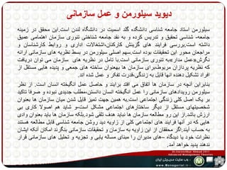 دیوید سیلورمن و عمل سازمانی 
سیلورمن استاد جامعه شناسی دانشگده گلد اسمیت در دانشگاه لندن است.این محقق در زمینه 
جامعه- شناسی تحقیق و تدریس کرده و به نقد جامعه شناختی تئوری سازمان اهتمامی عمیق 
داشته است.بررسی فرایند های گزینش کارکنان،اشتغالات اداری و روابط کارشناسان و 
مراجعان محور این تحقیقات بوده است.سهم اصلی سیلورمن در بسط نظریه های سازمانی ارائه 
به تئوری سازمانی است.با تامل در نظریه های سازمان می توان دریافت » عمل مدار « نگرش 
که نظریه پردازان مربوط،برای سازمان ها بهعنوان ساخته های جمعی و پدیده هایی مستقل از 
افراد تشکیل دهنده انها قایل به زندگی،قدرت تفکر و عمل شده اند. 
بنابراین آنچه در سازمان ها اتفاق می افتد برایند و حاصل عمل انگیخته انسان است. از نظر 
سیلورمن رویدادهای سازمانی را عمل انگیخته انسان دانستن،مطلب جدیدی نبوده و صرفا تاکید 
بر یک اصل کلی زندگی اجتماعی است.به همین جهت تمیز قایل شدن میان سازمان ها بعنوان 
شخصیتهای مستقل از دیگر ساختارهای اجتماعی مشکل است-و شاید هم اصولا کاری بی 
ارزش باشد.از این رو مطالعه سازمان ها نباید هدف تلقی شود.بلکه سازمان ها باید بعنوان وادی 
هایی که در آنها فرایند های اجتماعی کلی از زاویه دید روشن جامعه شناسی قابل مطالعه هستند 
به حساب آیند.اگر محققان از این زاویه به سازمان و تحقیقات سازمانی بنگرند امکان آنکه ایشان 
نظرات خود یا دیدگاه –های مدیران را مبنای مساله یابی و تجزیه و تحلیل های سازمانی قرار 
ندهند پدید خواهد آمد. 
 