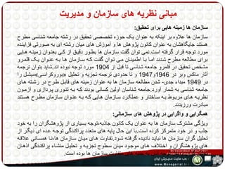 مبانی نظریه های سازمان و مدیریت 
سازمان ها زمینه هایی برای تحقیق: 
سازمان ها علاوه بر اینکه به عنوان یک حوزه تخصصی تحقیق در رشته جامعه شناسی مطرح 
هستند جایگاهشان به عنوان کانون پژوهش ها و آموزش های میان رشته ای به صورتی فزاینهده 
مورد توجه قرار گرفته است.نمی توان گفت سازمان ها بطهور دقیهق از کهی بعنهوان زمینهه ههایی 
برای مطالعه مطرح شهدند امها بها اطمینهان مهی تهوان گفهت کهه سهازمان هها بهه عنهوان یهک قلمهرو 
مشخص تحقیق در قلمرو جامعه شناسی تا قبل از 1904 مورد توجه نبوده اند.شاید بتوان ترجمه 
میشهل را » بوروکراسهی « آثار ماکس وبر در 1946 و 1947 و تا حدودی ترجمه تجزیه و تحلیل 
در 1949 مبداء جدی- شدن مطالعه سازمان ها به عنوان زمینه های قابهل طهرح در رشهته ههای 
جامعه شناسی به شمار آورد.جامعه شناسان اولین کسانی بودند کهه بهه تئهوری پهردازی و آزمهون 
نظریههه هههای مربههوط بههه سههاختار و عملکههرد سههازمان هههایی کههه بههه عنههوان سههازمان مطههرح هسههتند 
مبادرت ورزیدند. 
همگرایی و واگرایی در پژوهش های سازمانی: 
ویژگی مشترک سازمان ها به عنوان یک کانون جاذبه،توجه بسیاری از پژوهشگران را به خود 
جلب و در خود متمرکز کرده است.با این حال پایه های متعدد پراکندگی توجهه عهده ای دیگهر از 
تحلیل گران سازمان ها نبایهد نادیهده گرفتهه شهود.تفهاوت ههای میهان سهازمان ها،نها همسهانی علاقهه 
های پژوهشگران و اخهتلاف ههای موجهود میهان سهطوح تجزیهه و تحلیهل منشهاء پراکنهدگی اذههان 
تحلیل گران و بذل توجه آنان به جنبه های متفاوت سازمان ها بوده است. 
 