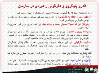 اندرو پتیگروو و دگرگونی راهبردی در سازمان 
و به این نتیجه رسید که دگرگونی را می توان زنجیره ای متشکل از چهار مرحله دید. 
1) ظهور میل و علاقه به دگرگونی: در این مرحله مشکلی احساس و ضرورت تن دادن به 
نوعی دگرگونی پذیرفته می شود. 
2) پذیرفتن این که اصولا مسایلی هست و درک ابعاد آن: ایجاد جوی برای قبول ضرورت 
ایجاد تغییر. 
3) برنامه ریزی و اقدام: در این مرحله ترسیم تصویر آینده روشن و مطلوب برای سازمان از 
اهمیت زیادی برخوردار است زیرا برنامه ها باید برای عینیت بخشیدن به آن تصویر 
طراحی،و دست- اندرکاران باید نسبت به نیل به آن هدف ها متعهد شوند. 
4) تثبیت دگرگونی: در این مرحله مدیریت باید ترتیبی دهد تا نظام پاداش ها،گردش 
اطلاعات،ارتباطات و ساختار قدرت و اختیار همه بطور هماهنگ از وضعیت جدید حمایت 
کنند. 
البته پتیگروو مشکلات پنج گانه ای را بر سر راه دگرگوی راهبردی مطرح می سازد که 
عبارتند از: 
1(تجزیه و تحلیل محیط: تجزیه و تحلیل محیط به این دلیل ضروری است که شرکت های عمده 
هر صنعت با عوامل غیرعینی و خاصی به گونه ای سروکار دارند که درک و حتی فعالیت 
هایشان محیط خاص آنها را به وجود می آورد. 
 