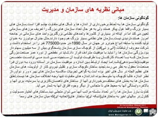 مبانی نظریه های سازمان و مدیریت 
گوناگونی سازمان ها: 
گوناگونی سهازمان هها بهه لحهاظ برخهورداری از انهدازه هها و شهکل ههای متفهاوت چشهم افهزا اسهت.سهازمان ههای 
بسیار بزرگ واقعا غول پیکر هستند ولی به هر حال تعداد سهازمان ههای بهزرگ را تعریهف مرزههای سهازمانی 
تعیین می کند اما در اینکه در بسیاری از کشورها واحهدهای نظهامی بزرگتهرین واحهد ههای سهازمانی در جامعهه 
امروز هستند،تردیدی نیست.سازمان های نظامی بسیار بزرگ هم وجهود دارنهد.مثهل جنهرال موتهورز بهه عنهوان 
تولید کننهده بها سهابقه انهواع خهودرو در جههان در سهال 1990 ،در حهدود 775000 نفهر را در اسهتخدام داشهت و 
شرکت معروف ارتباطات )اتی و تهی(قبهل از کوچهک سهازی سهازمان پاسهخگوی بهیش از سهه میلیهون سههام دار 
بههود.بزرگههی سههازمان ههها را نبایههد بهها موفقیههت متههرادف قههرار داد.شههاید در مقطعههی از دوره عمههر صههنعت،بزرگی 
سهههههازمان کهههههه بههههها تعهههههداد کارکنهههههان یههههها ظرفیهههههت تولیهههههد آن سهههههنجیده مهههههی شهههههد مهههههی توانسهههههت متضهههههمن 
موفقیههت)بقا،سههوددهی(باشههد.امهها ایجههاد ارتبههاط بههین انههدازه و موفقیههت سههازمان در آسههتانه ورود بههه دوران فههرا 
صنعت،نا معقول به نظر می رسد.تجدید ساختار،کوچک سهازی و تقلیهل نیهروی کهار از اولویهت- ههای سهازمان 
های عظیم الجثه در سال های اخیر بوده است.به گواهی تجربیات مکتسهبه سهازمان ههای بههر ه ور و نهوآور،از 
نظههر انههدازه غالبهها کوچههک یهها متوسههط بههوده انههد.انههدازه هههای متفههاوت تنههها وجههه اخههتلاف سههازمان ههها نیسههت.تعلههق 
سهازمان هها بهه بخهش ههای مختلف،برخهورداری آنهها از سهاختارهای ناهمسهان،کاربری یها سهرمایه- بهری آنهها و 
بالاخره وابستگی آنها به محیط های نا متجانس از دیگر وجوه افتراق آنها به شمار می آید. 
تفههاوت بههارز سههازمان ههها را در تعههداد سلسههله مراتههب آنههها مههی تههوان متجلههی دیههد.سههاختارهای اختیار،مسههولیت و 
کنترل.در سالهای اخیر به ساختارهای)شبکه ای(یا ساختار های)اتحادیه ای(که میان سازمان های رسما 
 