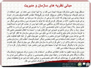 مبانی نظریه های سازمان و مدیریت 
مستقل پیوند هایی مشارکت جویانه ایجهاد مهی کنهد و بهه آنهها اجهازه مهی دهنهد در عهین اسهتفاده از 
مزایای کوچک بودن)مثلا واکنش سریع(از فواید بزرگی)مثلا مقیاس اقتصادی(برخهوردار شهوند 
توجه زیادی می شود.چنان که اشاره شد برخی از سهازمان هها سهرمایه بهر هسهتند ومنهابع زیهادی 
برای خرید ماشین- آلات و خودکار کردن فرایند ها تولید به مصرف می رسانند.برخی دیگر بهر 
روی )سرمایه انسانی( سرمایه گذاری سنگینی مهی کننهد.آنهها پهس از جهذب افهرادی بها صهلاحیت 
های بسیار بالا زمینه آمهوزش- ههای تخصصهی آنهان را بهه خهوبی فهراهم مهی آورنهد.و بها تلاشهی 
بسیار زیاد و بکار بردن تدابیری اصولی این کارکنان خود را نسبت به انتقال تخصص هایی کهه 
با هزینه سازمان های متبوع کسب کرده اند بی دلیل می سازد.برخی سازمان ها اکثر افرادی را 
که می توانند بدون هیچ گونه آموزش خاص و با تکیه بر تجربیات قبلی از ابتدا کلیه فعالیت های 
شههرکت را انجههام دهند،اسههتخدام مههی کننههد.بعضههی دیگههر انجههام قسههمت اعظههم کههار سههازمان-حتههی 
مدیریت رده های بالای آن را طی قراردادی به سازمان های دیگر می سپارند.دیگر دلیل تفهاوت 
سازمان ها با یکدیگر اینست که آنها با محیط های پیرامون خاص خود ارتباط برقرار کرده یا از 
محیط های مربوط استفاده می کنند. 
بدون بذل توجهه دقیهق بهه نظهام اعتقهادی حهاکم بهر اسهتخدام هها و بهدون درک صهحیح ارتبهاط یهک 
بنگاه با بنگاه های هم خانواده و رابطه میان بخهش خصوصهی و دولتهی بهه سهادگی نمهی تهوان بهه 
درک قابل قبولی از پیوندهای شرکت های خصوصی و دولتهی نایهل آمهد.ایهن نهوع تحقیقهات میهان 
فرهنگی به درک تفاوت های فاحش میان سازمان ها کمک شایانی می کند. 
 