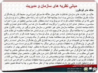 مبانی نظریه های سازمان و مدیریت 
علاقه های گوناگون: 
علاوه بر تفاوت های سازمان ها،تفاوت های میان علاقه ها،سوابق آموزشهی،و محهیط کهار پژوهشهگران 
منشاء تفارق مطالعات سازمانی بوده است.چنانچه قبلا هم اشاره شد رشته های محققان با نهوع سهازمان- 
هایی که برای مطالعه انتخاب کرده اند مربوط بوده است.محققان علهوم سیاسهی تحقیهق در مهورد احهزاب 
سیاسهههی و سهههاختار ههههای اداری دولتهههی را برگزیهههده اند،اقتصهههاد دان هههها بهههر بنگهههاه ههههای تجهههاری تاکیهههد 
داشتند،جامعه شناسان مطالعه سازمان های غیر انتفاعی و سازمان ههای درگیهر در رفهاه و کنتهرل ههای 
اجتماعی را به مطالعه دیگر سازمان ها ترجیح داده اند و مردم شناس هها مطالعهه مقایسهه ای نظهام ههای 
اداری در جوامههع بدوی،اسههتعمار شههده و جوامههع در حههال توسههعه را وجهههه همههت قههرار داده انههد.در واقههع 
پژوهشههگران بنهها بههه رشههته هههای خود،مطالعههه جنبههه ای خههاص از یههک پدیههده را مههورد تاکیههد قههرار مههی 
دهند.آنچه به این تقسیمات برش عرضی می زند وجه تفهارق کلهی پژوهشهگران سهازمانی اسهت.در واقهع 
گروهی از پژوهشگران به تحقیقات بنیادی و برخهی دیگهر بهه تحقیقهات کهاربردی دسهت مهی زننهد.برخهی 
ازمطالعات،تشریح ویژگی ها و روابط سازمان ها را صرفا به منظور ایجهاد شهناختی بهتهر از ماهیهت و 
عملکرد آنها آماج قرار مهی دهنهد.بعضهی دیگهر از تحقیقهات،دانش را بهرای حهل مسهایلی خهاص یها ایجهاد 
تغییراتی مطلوب در سامانه طلب می کنند.البته قایل شدن مرزهای دقیق و مشخص میان تحقیقات بنیادی 
و کاربردی مقدور نیست.تحقیقهات بنیادی،بخصهوص در دراز مهدت کهاربرد ههای عملهی پیهدا مهی کننهد و 
تحقیقات کاربردی با ایفای نقش در افزایش دانش عمومی،زمینه تحقیقات بنیهادی را فهراهم مهی آورد.ایهن 
دو نوع تحقیق تفاوت هایی نیز دارند.تحقیقات بنیادی چه از نظر مساله یابی و چه به لحهاظ تعیهین متغیهر 
ها جنبه نظری دارند. 
 