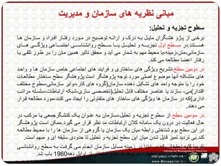 مبانی نظریه های سازمان و مدیریت 
سطوح تجزیه و تحلیل: 
برخههی از پههژو هشههگران مایههل بههه درک و ارائههه توضههیح در مههورد رفتههار افههراد و سههازمان ههها 
هسهههههتند.در سهههههطح اول تجزیهههههه و تحلیهههههل یههههها سهههههطح روانشناسهههههی اجتمهههههاعی ویژگهههههی ههههههای 
سازمانی،متن،زمینه،یا محیط مهم به شمار می آید و محقق تاثیر همهین مهتن را بهر طهرز تلقهی یها 
رفتار اعضا مطالعه می کند. 
در دومین سطح،تشریح ویژگی های ساختاری و فرایند های اجتماعی خاص سازمان هها و واحهد 
های متشکله آنها موضوع اصلی مورد توجه پژوهشگر است.پژوهشگر سطح سهاختار مطالعهات 
خود را یا متوجه واحد های تشکیل دهنده سازمان)گروه های کار،دوایر سازمانی،سطوح مختلف 
اقتدار(می- سازند یا عناصر مختلف قابل تحلیل)تخصصی سازی،شبکه ارتباطات،سلسهله مراتهب 
اداری(که در سازمان ها ویژگی های ساختار های متفاوتی را ایجاد می کنند،مورد مطالعه قهرار 
می دهند. 
در سومین سطح از سهطوح تجزیهه و تحلیل،سهازمان بهه عنهوان یهک کنشهگرجمعی یها مرکهب در 
حال فعالیت در درون یک سامانه کلان ارتباطات مد نظر قرار می گیرد.ممکن اسهت پژوهشهگر 
در این سطح بوم شناختی رابطه میان یک سازمان یا گروهی از سازمان ها را با محهیط مطالعهه 
کند.بی تردید تمیز قایل شدن میان این سطح تجزیه و تحلیل تا حدودی سلیقه ای و مبهم است. 
تقریبا کلیه تحقیقاتی که در ابتدا در زمینه مسایل سازمان انجهام مهی گرفهت بهه سهطح روانشناسهی 
اجتماعی محدود می شد.تحقیقات مربوط به سطح ساختار از اوایل دهه 1960 باب شد. 
 