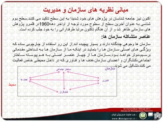 مبانی نظریه های سازمان و مدیریت 
اکنون نیهز جامعهه شناسهان در پهژوهش ههای خهود شهدیدا بهه ایهن سهطح تاکیهد مهی کننهد.سهطح بهوم 
شناسی بهه عنهوان آخهرین سهطح از سهطوح مهورد توجهه از اواخهر دههه 1960 در قلمهرو پهژوهش 
های سازمانی ظاهر شد و از آن هنگام تاکنون مرتبا طرفدارانی را به خود جلب کرده است. 
عناصر متشکله سازمان ها: 
سازمان ها وجوهی چندگانه دارند و بسهیار پیچیهده انهد.از ایهن رو اسهتفاده از چهارچوبی سهاده کهه 
ویژگههی هههای اصههلی سههازمان ههها را بنمایههد در اینکههه مهها از سههازمان ههها بههه شههناختی مقههدماتی 
برسههههیم،موثر خواهههههد بههههود.سههههازمان ههههها از چهههههار عنصههههر اصههههلی بههههه هههههم پیوسههههته سههههاختار 
اجتماعی،کنشگران و اعضهای سهازمان،هدف هها و فنهاوری کهه در داخهل محیطهی خهاص فعالیهت 
می کنند،تشکیل می شوند. 
محیط 
فناوری 
ساختار اجتماعی 
هدف ها 
کنشگران 
سازمان 
 