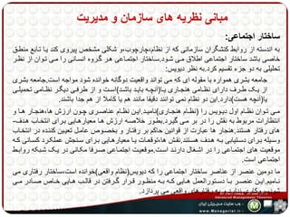 مبانی نظریه های سازمان و مدیریت 
ساختار اجتماعی: 
به اندسته از روابط کنشگران سازمانی که از نظام،چارچوب،و شکلی مشخص پیروی کند یها تهابع منطهق 
خاصی باشد ساختار اجتماعی اطلاق مهی شهود.سهاختار اجتمهاعی ههر گهروه انسهانی را مهی تهوان از نظهر 
تحلیلی به دو جزء تقسیم کرد.به نظر دیویس: 
جامعه بشری همواره با مقوله ای که می تواند واقعیت دوگانه خوانده شود مواجه است.جامعه بشری 
از یههک طههرف دارای نظههامی هنجههاری یهها)آنچههه بایههد باشههد(اسههت و از طرفههی دیگههر نظههامی تحمیلههی 
یا)آنچه هست(دارد.این دو نظام نمی توانند دقیقا مانند هم یا کاملا از هم جدا باشند. 
مههی تههوان نظههام اول دیههویس را )نظههام هنجههاری(نامیههد.ایههن نظههام عناصههری چههون ارزش ها،هنجههار ههها و 
انتظارات مربوط به نقش را در بر مهی گیهرد.بطهور خلاصهه ارزش هها معیارههایی بهرای انتخهاب ههدف- 
های رفتار هستند.هنجار ها عبارت از قوانین حاکم بر رفتهار و بخصهوص عامهل تعیهین کننهده در انتخهاب 
وسههیله بههرای دسههتیابی بههه هههدف هسههتند.نقههش ها،توقعههات یهها معیارهههایی بههرای سههنجش عملکههرد کسههانی کههه 
موقعیت های اجتمهاعی را در اشهغال دارنهد اسهت.موقعیهت اجتمهاعی صهرفا مکهانی در یهک شهبکه روابهط 
اجتماعی است. 
ما دومین عنصر از عناصر ساختار اجتماعی را که دیویس)نظام واقعی(خوانده است،ساختار رفتاری می 
نههامیم.ایههن عنصههر بهها دسههتورالعمل هههایی کههه بههه منظههور قههرار گههرفتن در قالههب هههایی خههاص صههادر مههی 
شودسروکاری ندارد و به رفتارهای واقعی می پردازد. 
 