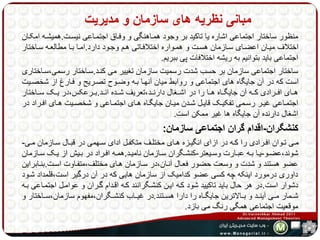 مبانی نظریه های سازمان و مدیریت 
منظور ساختار اجتماعی اشاره یا تاکید بر وجود همهاهنگی و وفهاق اجتمهاعی نیسهت.همیشهه امکهان 
اختلاف میهان اعضهای سهازمان هسهت و همهواره اختلافهاتی ههم وجهود دارد.امها بها مطالعهه سهاختار 
اجتماعی باید بتوانیم به ریشه اختلافات پی ببریم. 
ساختار اجتماعی سازمان بر حسب شدت رسمیت سازمان تغییر می کنهد.سهاختار رسمی،سهاختاری 
است که در آن جایگاه های اجتماعی و روابط میان آنهها بهه وضهوح تصهریح و فهارش از شخصهیت 
هههای افههرادی کههه آن جایگههاه ههها را در اشههغال دارنههد،تعریف شههده انههد.بههرعکس،در یههک سههاختار 
اجتمههاعی غیههر رسههمی تفکیههک قایههل شههدن میههان جایگههاه هههای اجتمههاعی و شخصههیت هههای افههراد در 
اشغال دارنده آن جایگاه ها غیر ممکن است. 
کنشگران-اقدام گران اجتماعی سازمان: 
مههی تههوان افههرادی را کههه در ازای انگیههزه هههای مختلههف متکفههل ادای سهههمی در قبههال سههازمان مههی- 
شوند،عضههو-یهها بههه عبههارت وسههیعتر-کنشههگران سههازمان نامیههد.همههه افههراد در بههیش از یههک سههازمان 
عضو هستند و شدت و وسعت حضور فعهال آنهان،در سهازمان ههای مختلف،متفهاوت اسهت.بنهابراین 
داوری درمورد اینکه چه کسی عضو کدامیک از سازمان هایی که در آن درگیر است،قلمداد شهود 
دشوار است.در هر حال باید تاکیید شود کهه ایهن کنشهگرانند کهه اقهدام گهران و عوامهل اجتمهاعی بهه 
شههمار مههی آینههد و بههالاترین جایگههاه را دارا هسههتند.در غیههاب کنشههگران،مفهوم سازمان،سههاختار و 
موقعیت اجتماعی همگی رنگ می بازد. 
 