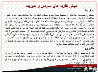 مبانی نظریه های سازمان و مدیریت 
هدف ها: 
موضوع هدف های سازمانی از مباحث بسیار مهم و بحث برانگیز در میان مباحث مطروحه در قلمرو 
مطالعههات سههازمانی اسههت.برخههی محققههان معتقدنههد کههه بحههث هههدف هههای سههازمانی جههزء جههدایی ناپههذیر 
مطالعات سازمانی است.در مقابل،عده ای نیز معتقدند که هدف های سازمانی فقط برای توجیه کارههای 
انجام شده در گذ شته مفید هستند و در تحقیقات سازمانی نبایهد بهیش از یهک حهد معمهولی بهه آن بهها داده 
شود.در این ضمن رفتاریون هم بر ایهن نکتهه تاکیهد مهی کننهد کهه تنهها انسهان هها مهی تواننهد ههدف داشهته 
باشند و نسهبت دادن هدفهداری بهه سهازمان هها بهه تصهور اینکهه آنهها مسهتقل از اعضهای خهود مهی تواننهد 
صاحب هدفی باشند،بی معنی است.به رغم نکاتی که له یا علیه ضرورت توجه به هدف ههای سهازمانی 
گفته می شود بسیاری از پژوهشگران،تحقیقات خود را با تمرکز بر روی هدفهای سهازمانی آغهاز مهی- 
کنند هدف ها را می توان پنداشتی کنونی از شرایط مطلوب در آینده تعریف کرد.شرایطی که کنشگران 
تلاش می کنند با انجام وظایف محقق سازند. 
فناوری: 
بذل توجه خاص به فناوری سازمان،سازمان را محلی که کاری در آن انجهام و مکهانی کهه در آن بهرای 
تغییر شکل مواد از انرژی-به عنوان روشی برای تبدیل ورودی ها به خروجی ها-اسهتفاده مهی شهود،به 
شمار آوردن اسهت.مفهاهیمی نهفتهه در بطهن فنهاوری ظریهف و پیچیهده انهد و ورود بهه آنهها نیهز بهه همهان 
اندازه وقتگیر و پیچیده است. 
 