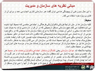 مبانی نظریه های سازمان و مدیریت 
با این حال بهدون نفهی آن پیچیهدگی هها،می تهوان گفهت ههر سهازمانی کهاری انجهام مهی دههد و بهرای آن از 
فناوری ویژه خود استفاده می کند. 
محیط: 
کلیه سازمان ها در متن شرایط فیزیکی،تکنولوژیکی،فرهنگی و اجتماعی خاصهی کهه محهیط آنهها نامیهده 
می شود،فعالیت می کنند.هیچ سازمانی مستقل ازمحیطی که در آن قهرار دارد،نمهی توانهد بهه حیهات خهود 
ادامه دهد.اما سختی و آسانی آن حیات و بقا کاملا به نوع رابطه سازمان ها با محیطی که در واقهع خهود 
جزئههی از آن بههه شههمار مههی آینههد،مربوط اسههت.توضههیحاتی کههه تههاکنون داده شههده اسههت در تههاثیر محههیط بههر 
سههازمان تردیههدی بههاقی نمههی گههذارد.امهها بهها همههه ان توضههیحات نبایههد تصههور کههرد کههه رابطههه علههت و 
معلولی،یک جانبه است و این تنها محهیط اسهت کهه بهر سهازمان اثهر مهی گهذارد.بایهد بهه خهاطر داشهت کهه 
مانند مدرسه و موسسه های آموزشی و » مردم پرداز « سازمان ها نیز بر محیط موثرند.اثر موسسه های 
بهداشتی بر محیط معلوم است. 
چنانچه ملاحظه شد عوامل سازمانی یعنی کنشگران،ساختار اجتماعی،تکنولوژی،ههدف هها و محهیط ههر 
یک عنصری بسیار مهم به شمار می آیند.محققان سازمانی بهه چنهد گهروه تقسهیم شهده انهد و ههر گهروه از 
آنان آگاهانه یا ناخودآگاه یک یا دو عنصر از آن عناصهر را بهتهر و در درک سهازمان ضهروری دانسهته 
انههد امهها چنههان کههه از نمههودار پیههدا بههود)نمههودار لههی وت در اسههلاید شههماره 12 (در شههناخت سههازمان هههیچ 
عنصری را به سادگی نمی توان بر عنصری دیگر ترجیح داد و هیچ یک از آنها را نمی توان مستقل از 
دیگران فهمید. 
 