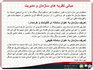 مبانی نظریه های سازمان و مدیریت 
معطوف می سازد.آنان به طور مستقیم یا غیر مستقیم دیگر دیدگاه ها را به بی تهوجهی نسهبت بهه 
محیط سازمان ها متهم و هر برداشتی را از سازمان که فاقد اثهری مشهخص از محهیط باشهد،غیر 
واقع بینانه تلقی می کنند. 
تعریف سازمان به عنوان سامانه ای قانونمند و خردمدار: 
تعاریفی کهه بارنارد،مهارچ و سهایمون،بلاو و اسهکات،اتزیونی از سهازمان عرضهه مهی دارنهد،دو 
عنصر را اجزایی جدایی ناپذیر مفهوم سازمان قلمداد می کنند.به نظر اینان مجموعه افهرادی کهه 
از تشکل و انسهجامی در خهور توجهه برخهوردار باشهند،بعنوان یهک عنصهر و ههدف ههایی تقریبها 
مشخص و معین بعنوان عنصری دیگر یک سازمان را می سازند. 
تعریف سازمان به عنوان سامانه طبیعی: 
سازمان های طبیعی را می تهوان سهامانه ههای زنهده ای بهه شهمار اورد کهه نسهبت بهه ادامهه بقها و 
حفظ خود به عنوان یک سامانه،گرایشی شدید دارند.ساختارهای غیر رسمی)خودمانی(و فرهنگ 
های ویژه این سازمان ها انها را بخوبی از امثال خود متمایز می سازد.ساختارهای ایهن سهازمان 
ها بطور خودجوش با توجه به توانایی های طبیعی،علاقه هها و گهرایش ههای اعضهای آنهها شهکل 
می گیرد و به این مجموعه ها اجازه می دههد بهه راحتهی از منهابع انسهانی خهود بهه بهتهرین شهکل 
بهره مند شوند. 
 