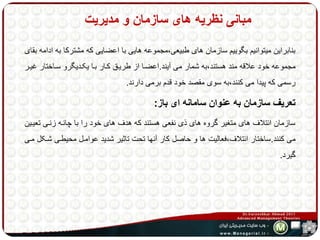 مبانی نظریه های سازمان و مدیریت 
بنابراین میتوانیم بگوییم سازمان های طبیعی،مجموعه هایی با اعضایی که مشترکا به ادامه بقای 
مجموعه خود علاقه مند هستند،به شمار می آیند.اعضها از طریهق کهار بها یکهدیگرو سهاختار غیهر 
رسمی که پیدا می کنند،به سوی مقصد خود قدم برمی دارند. 
تعریف سازمان به عنوان سامانه ای باز: 
سازمان ائتلاف های متغیر گروه های ذی نفعی هستند که هدف های خود را با چانهه زنهی تعیهین 
می کنند.ساختار ائتلاف،فعالیت ها و حاصل کار آنها تحت تاثیر شدید عوامهل محیطهی شهکل مهی 
گیرد. 
 