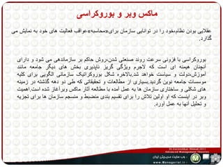 ماکس وبر و بوروکراسی 
عواقب فعالیت های خود به نمایش می » محاسبه « عقلایی بودن نظام،خود را در توانایی سازمان برای 
گذارد. 
بوروکراسی با فزونی سرعت روند صنعتی شدن،روش حاکم بر سازماندهی می شود و دارای 
آنچنان هیمنه ای است که لاجرم ویژگی گریز ناپذیری بخش های دیگر جامعه مانند 
آموزش،دولت و سیاست خواهد شد.بالاخره شکل بوروکراتیک سازمانی الگویی برای کلیه 
موسسات جامعه نوین گردید.بسیاری از مطالعات و تحقیقاتی که طی دو دهه گذشته در زمینه 
های شکلی و ساختاری سازمان ها به عمل آمده با مطالعه آثار ماکس وبرآغاز شده است.اهمیت 
وبر در اینست که او اولین تلاش را برای تقسیم بندی منضبط و منسجم سازمان ها برای تجزیه 
و تحلیل آنها به عمل آورد. 
 