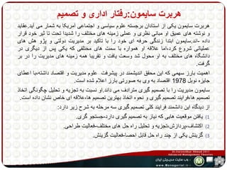 هربرت سایمون:رفتار اداری و تصمیم 
هربرت سایمون یکی از استادان برجسته علوم سیاسی و اجتماعی آمریکا به شمار می آید.عقاید 
و نوشته های عمیق او مبانی نظری و عملی زمینه های مختلف را شدیدا تحت تا ثیر خود قرار 
داده -اند.سایمون ابتدا زندگی حرفه ای خود را با تاکید بر مدیریت دولتی و پژو هش های 
عملیاتی شروع کرد،اما علاقه او همواره با سمت های مختلفی که یکی پس از دیگری در 
دانشگاه های مختلف به او محول شد وسعت یافت و تقریبا همه زمینه های مدیریت را در بر 
گرفت. 
اهمیت بارز سهمی که این محقق اندیشمند در پیشرفت علوم مدیریت و اقتصاد داشته،با اعطای 
جایزه نوبل 1978 اقتصاد به وی به صورتی بارز اعلام شده است. 
سایمون مدیریت را با تصمیم گیری مترادف می داند.او نسبت به تجزیه و تحلیل چگونگی اتخاذ 
تصمیم ها،فرایند تصمیم گیری و نحوه اتخاذ بهترین تصمیم ها،علاقه ای خاص نشان داده است. 
از دیدگاه این دانشمند فرایند کلی تصمیم گیری سه مرحله به شرح زیر دارد: 
1) یافتن موقعیت هایی که نیاز به تصمیم گیری دارد-جستجو گری. 
2) اکتشاف،پردازش،تجزیه و تحلیل راه حل های مختلف-فعالیت طراحی. 
3) گزینش یکی از چند راه حل قابل احصا-فعالیت گزینش. 
 