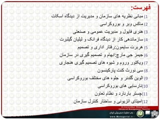 فهرست: 
1) مبانی نظریه های سازمان و مدیریت از دیدگاه اسکات 
2) ماکس وبر و بوروکراسی 
3) هنری فایول و مدیریت عمومی و صنعتی 
4) سازماندهی کار از دیدگاه فرانک و لیلیان گیلبرت 
5) هربرت سایمون:رفتار اداری و تصمیم 
6) جیمز جی مارچ:ابهام و تصمیم گیری در سازمان 
7) ویکتور وروم و شیوه های تصمیم گیری هنجاری 
8) سی نورث کنت پارکینسون 
9) الوین گلدنر و جلوه های مختلف بوروکراسی 
10 )نارسایی های بوروکراسی 
11 )چستر بارنارد و نظام تعاون 
12 )امیتای اتزیونی و ساختار کنترل سازمان 
 