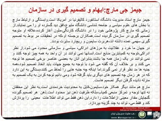 جیمز جی مارچ:ابهام و تصمیم گیری در سازمان 
جیمز مارچ استاد مدیریت دانشگاه استانفورد کالیفرنیا در آمریکا است.وابستگی و ارتباط مارچ 
با بخش های علوم سیاسی و جامعه شناسی دانشگاه متبوع،افق دید گسترده او را می نمایاند.از 
زمانی که مارچ کار پژوهشی خود را در دانشگاه کارنگی-ملون آغاز کرده،علاقه او متوجه 
تصمیم گیری در سازمان گردیده است.همکاران برجسته او،که در تحقیقات مر بوط به تصمیم 
گیری سهمی عمده داشته اند،هربرت سایمون و ریچارد سایرت بودند. 
در جهان ما خرد و عقلانیت به مرزهای ادراکی، سیاسی و سازمانی محدود می شود.از نظر 
ادراکی،توجه به کمیابترین منابع است.انسانها نمی توانند در آن واحد به همه چیز توجه کنند و 
نمی توانند در یک زمان همه جا باشند.بنابراین آنان به بعضی عناصر برخی تصمیم ها توجه 
می کنند و بر خلاف آن که گفته می شود با توجه به جمیع جهات باید اتخاذ تصمیم شود،همه 
جنبه ها مد نظر قرار نمی گیرند.اما اینکه چه جنبه هایی را لحاظ می کنند،بستگی به این دارد 
که در هر زمان چه تصمیم های دیگری باید گرفته شود ومی دانیم توجه کردن به یک تصمیم به 
منزله نادیده گرفتن دیگر تصمیم هاست. 
مارچ هم مانند دیگر همکار خود،سایمون،قایل به محدودیت خردمندی است.به نظر این محققان 
نه تنها توجه و تمرکز منبعی کمیاب،بلکه ظرفیت ذهن نیز محدود است.ذهن هر تصمیم گیرنده 
گنجایش مقدار معینی ازاطلاعات را دارد.این ذهن فقط می تواند اطلاعات معینی را پردازش 
کند و فقط می- تواند به چند گزینه بپردازد. 
 