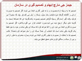 جیمز جی مارچ:ابهام و تصمیم گیری در سازمان 
تصمیم ها به وسیله اراده،بصیرت و یا به طور گذری اتخاذ می شوند اگر تصمیم به صورت 
ارادی و آگاهانه گرفته شود،انتخاب یک بدیل، مساله را حل می کند،هر چند که معمولا این 
فرآیند وقت گیر است.اگر وسیله گرفتن تصمیم بصیرت باشد،گزینه ای که تصادفا نسبت به 
گزینه های دیگر ارجح دیده می شود،مورد انتخاب قرار می گیرد.بالاخره اگر تصمیم به 
صورت گذری اتخاذ می شود این را القا خواهد کرد که مساله ای باقی نمانده و خود به خود فقط 
یک گزینه باقی مانده است که انتخاب آن عملا مساله ای را حل نخواهد کرد.احتمالا غالب 
تصمیم ها با استفاده از بصیرت یا بطور گذری اتخاذ می شوند وموارد معدودی به طور ارادی 
و پس از سبک و سنگین کردن های عمیق تحقق می یابند. 
 