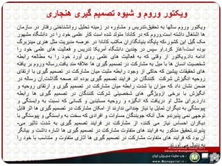 ویکتور وروم و شیوه تصمیم گیری هنجاری 
ویکتور وروم سالها به تحقیق،تدریس و مشاوره در زمینه تحلیل روانشناختی رفتار در سازمان 
ها اشتغال داشته است.وروم که در کانادا متولد شده است کار علمی خود را در دانشگاه مشهور 
مک گیل این کشور،که پایگاه بنیانگذاران مکتب کانادا در عرصه مدیریت مثل هنری مینزبرگ 
بوده است،آغاز کرد.او سپس در چندین دانشگاه آمریکا تدریس و فعالیت های علمی خود را 
ادامه داد.ویکتور از وقتی که به فعالیت های علمی روی آورد خود را به مطالعه رابطه 
شخصیت انسان ها با میل به مشارکت در تصمیم گیری ها علاقه مند یافت.رساله وروم بر یافته 
های تحقیقات پیشین که حاکی از وجود رابطه مثبت میان مشارکت در تصمیم گیری با ارتقای 
روحیه انگیزش شرکت کنندگان در فرایند تصمیم گیری بوده اند صحه گذاشت.آن رساله در 
ضمن نشان داد که میزان یا شدت رابطه میان مشارکت در تصمیم گیری و ارتقای روحیه و 
انگیزش با برخی ازویژگی های شخصیتی شرکت کنندگان در تصمیم گیری ها رابطه 
دارد.برای مثال او دریافت که انگیزه و روحیه مستبدین و کسانی که نسبت به وابستگی و 
پیوستگی به دیگران تمایل یا نیاز چندانی ندارند از امکان مشارکت در تصمیم گیری ها اثر قابل 
توجهی نمی پذیرندو حال آنکه جویندگان مساوات و افرادی که سخت به وابستگی و پیوستگی با 
دیکران احساس نیاز می کنند، از مشارکت در فرایند تصمیم گیری به شدت تاثیر می- 
پذیرند.تحقیق مذکور به فرایند های متفاوت مشارکت در تصمیم گیری ها اشاره داشت و بیانگر 
آن بود که فرایند های متفاوت مشارکت در تصمیم گیری ها آثاری متفاوت و متناسب با خود را 
به دنبال می آورند. 
 