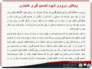 ویکتور وروم و شیوه تصمیم گیری هنجاری 
وروم و همکارانش برای پاسر گویی به سوال دوم،از دو روش بهره گرفتند.طبق روش 
اول، از چند مدیر خواسته شد مسایلی را که آنان را ناگزیر از تصمیم گیری می کرده است و 
چگونگی واکنش خود را نسبت به آن موقعیت ها به خاطر آورند و بازگو کنند.در روش دوم از 
مدیران خواسته می شود به توصیف مسایلی از پیش طراحی شده بپردازند و پاسر های مورد نظر 
خود را مطرح کنند. 
در چهل درصد از موارد،از موارد از فرایند های تصمیم » نمونه « به طور متوسط معلوم شد که مدیر 
گیری منطقی مدل تصمیم گیری پیروی می کند.مدیر نمونه در بیست و پنج درصد موارد از فرایندی 
نامیده می شود استفاده یا دو ضابطه کیفیت تصمیم و تعهد نسبت » امکان پذیر یا ممکن « که از روش 
به اجرای آن را علی رغم مغفول نهادن ضابطه سرعت تصمیم گیری رعایت می کرده،بهره می 
گرفته است.مدیر نمونه تنها در یک سوم موارد،فرایندی در پیش گرفته و قابلیت قبول تصمیم را به 
خطر انداخته است.سرانجام این تحقیق نشان داد که ضابطه کیفیت بیشتر از دیگر ضوابط فرآیند 
تصمیم گیری رعایت شده است و قابلیت قبول و تعهد،نسبت به اجرای تصمیم ها سهل تر از دو 
ضابطه دیگر فرایند های تصمیم گیری فدا شده اند. 
 