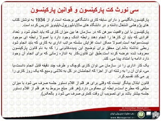 سی نورث کت پارکینسون و قوانین پارکینسون 
پارکینسون،انگلیسی و دارای سابقه کاری دانشگاهی برجسته است.او از 1934 به نوشتن کتاب 
های پژوهشی اشتغال داشته و در دانشگاه های مالایا،لیورپول،ایلینویز تدریس کرده است. 
پارکینسون با این واقعیت مبرهن که در سازمان ها بین میزان کاری که باید انجام شود و تعداد 
افرادی که باید آن کارها را انجام دهند رابطه اندک وجود دارد یا اصولا رابطه ای موجود 
نیست،مواجه است.اصولا ممکن است افزایش سلسله مراتب اداری به کاری که باید انجام شود 
ربطی نداشته باشد.این محقق برای توضیح این پدیده،قانونی را که به نام قانون پارکینسون 
معروف شده عرضه کرده است.طبق این قانون،کار به اندازه زمانی که برای انجام آن وجود 
دارد ادامه یا امتداد پیدا می- کند. 
یک کار اداری را در سازمان می توان کاری کوچک و ظرف چند دقیقه قابل انجام دانست،یا 
می- توان آن را به رشته ای از اجزا که انجامشان در کل به تلاشی وسیع که یک روز کاری را 
پر می کند تقسیم کرد. 
قانون ابتذال بیانگر اینست که وقتی برای هر قلم از اقلام دستور جلسه صرف می شود با میزان 
مبلغی که مطرح است،رابطه ای معکوس دارد.)هر قدر مبلغ مربوط به هر قلم از اقلام دستور 
جلسه بیشتر باشد برای تصویب آن وقت کمتری صرف می شود و بالعکس(. 
 