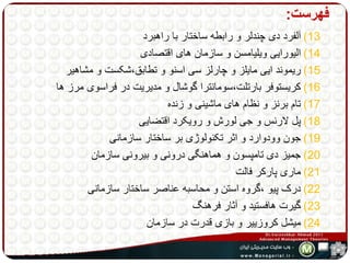 فهرست: 
13 ( آلفرد دی چندلر و رابطه ساختار با راهبرد 
14 ( الیورایی ویلیامسن و سازمان های اقتصادی 
15 ( ریموند ایی مایلز و چارلز سی اسنو و تطابق،شکست و مشاهیر 
16 ( کریستوفر بارتلت،سومانترا گوشال و مدیریت در فراسوی مرز ها 
17 ( تام برنز و نظام های ماشینی و زنده 
18 ( پل لارنس و جی لورش و رویکرد اقتضایی 
19 ( جون وودوارد و اثر تکنولوژی بر ساختار سازمانی 
20 ( جمیز دی تامپسون و هماهنگی درونی و بیرونی سازمان 
21 ( ماری پارکر فالت 
22 ( درک پیو ،گروه استن و محاسبه عناصر ساختار سازمانی 
23 ( گیرت هافستید و آثار فرهنگ 
24 ( میشل کروزییر و بازی قدرت در سازمان 
 