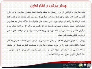 چستر بارنارد و نظام تعاون 
بقای سازمان به توانایی آن برای رسیدن به هدف وابسته است.استمرار سازمان ها در گرو 
گذاردن هدف های جدید برای خود است.امر دیگری که سازمان های قالبمند باید رعایت کنند 
ایجاد ارتباط یا رشته ای برای پیوند دادن هدف های مشترک با علاقه مندان به همکاری 
است.توانایی ایجاد ارتباط به صورتی کارساز در اثر کسب تجربه،آموزش و ادامه معاشرت با 
دیگران حاصل و باعث می شود اعضای سازمان به تفاهم دست یابند و در موقعیت های خاص 
از خود واکنشی مشابه نشان دهند. 
بارنارد به عنوان مدیری که هم در بخش خصوصی و هم در بخش خدمات عمومی به کار 
اشتغال داشته،دانش خود را در مورد عملکرد سازمان با مطالعات گسترده خویش در طمینه 
جامعه شناسی در آمیخت.در نتیجه آثار او بخصوص وظایف مدیران،بر تفکر مدیران و 
دانشگاهیان تاثیری عمیق به جای گذاشته است. 
 